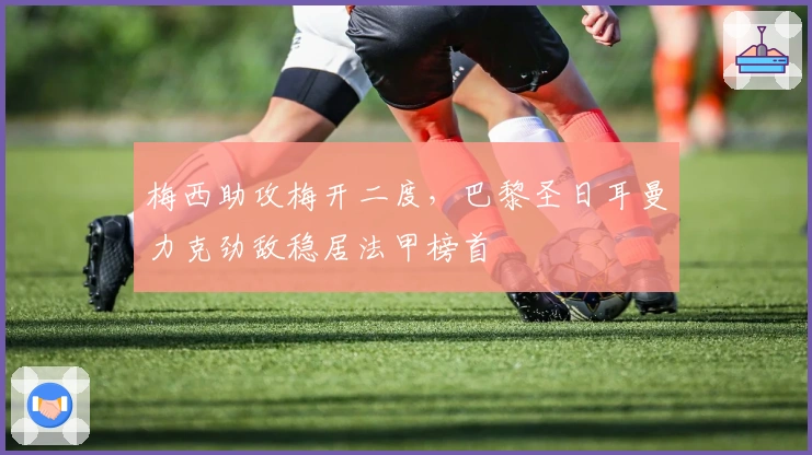 梅西助攻梅开二度，巴黎圣日耳曼力克劲敌稳居法甲榜首