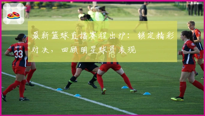 最新篮球直播赛程出炉：锁定精彩对决，回顾明星球员表现