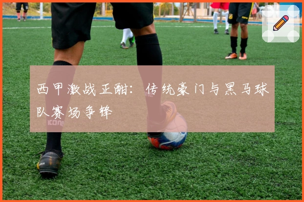 西甲激战正酣：传统豪门与黑马球队赛场争锋