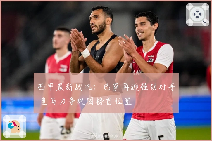 西甲最新战况：巴萨再迎强劲对手 皇马力争巩固榜首位置
