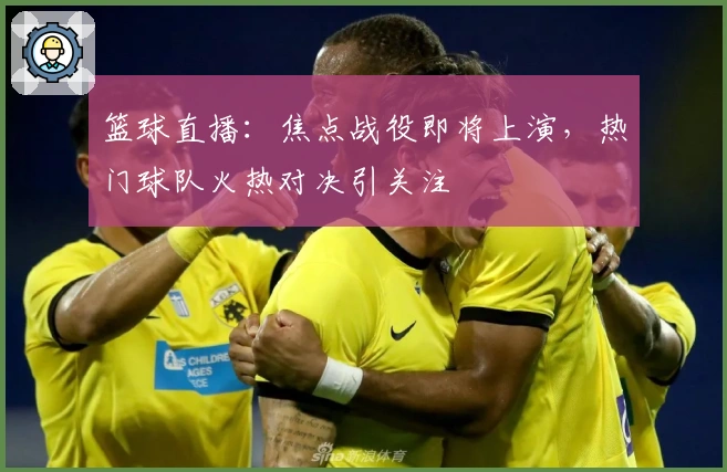 篮球直播：焦点战役即将上演，热门球队火热对决引关注