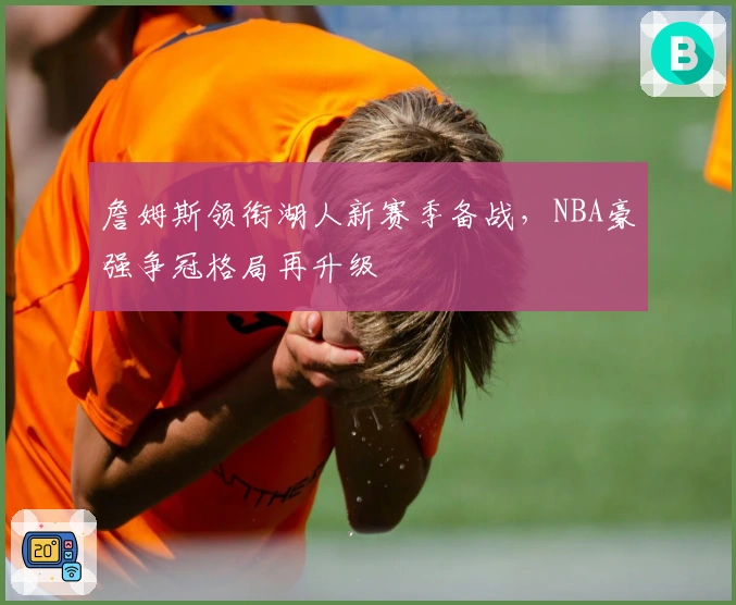 詹姆斯领衔湖人新赛季备战，NBA豪强争冠格局再升级