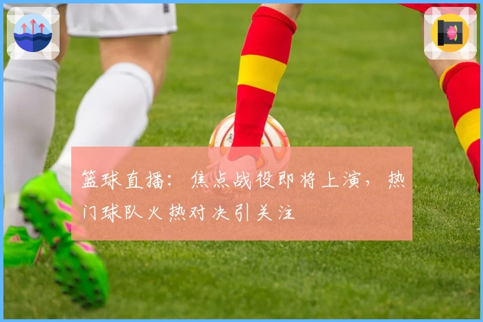篮球直播：焦点战役即将上演，热门球队火热对决引关注